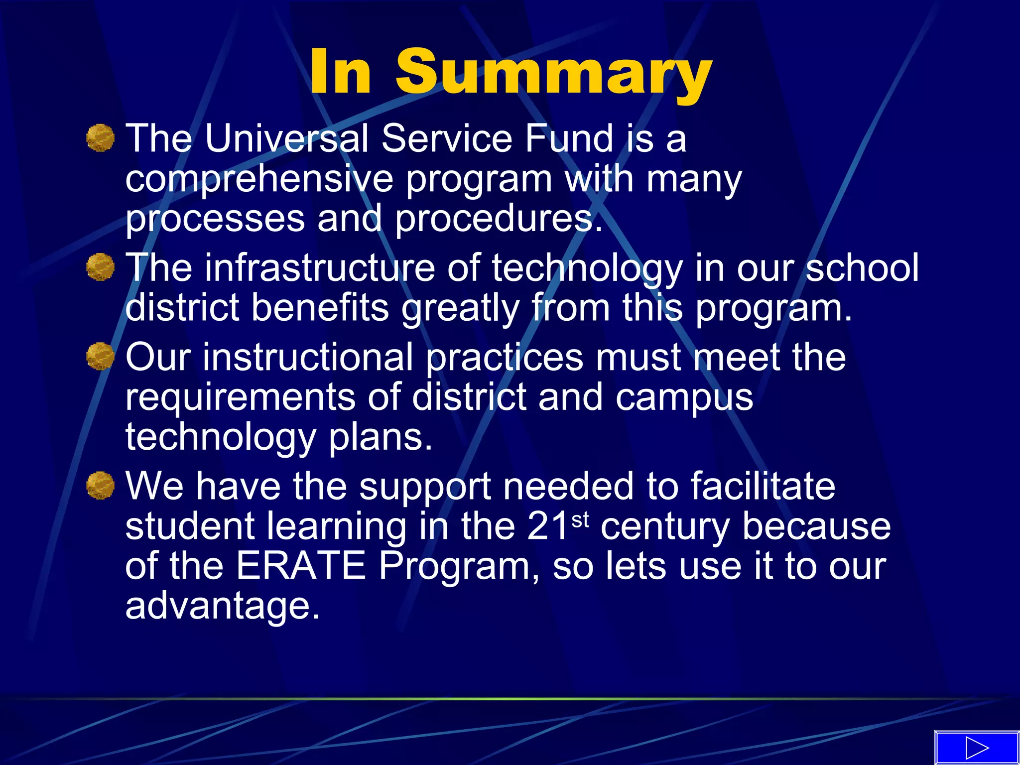 In Summary The Universal Service Fund is a comprehensive program with many processes and procedures. The infrastructure of technology in our school district benefits greatly from this program. Our instructional practices must meet the requirements of district and campus technology plans. We have the support needed to facilitate student learning in the 21 st  century because of the ERATE Program, so lets use it to our advantage. 