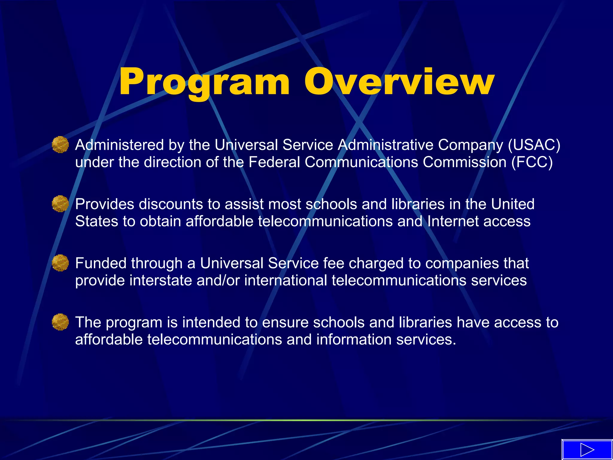 Program Overview Administered by the Universal Service Administrative Company (USAC) under the direction of the Federal Communications Commission (FCC)  Provides discounts to assist most schools and libraries in the United States to obtain affordable telecommunications and Internet access   Funded through a Universal Service fee charged to companies that provide interstate and/or international telecommunications services   The program is intended to ensure schools and libraries have access to affordable telecommunications and information services. 