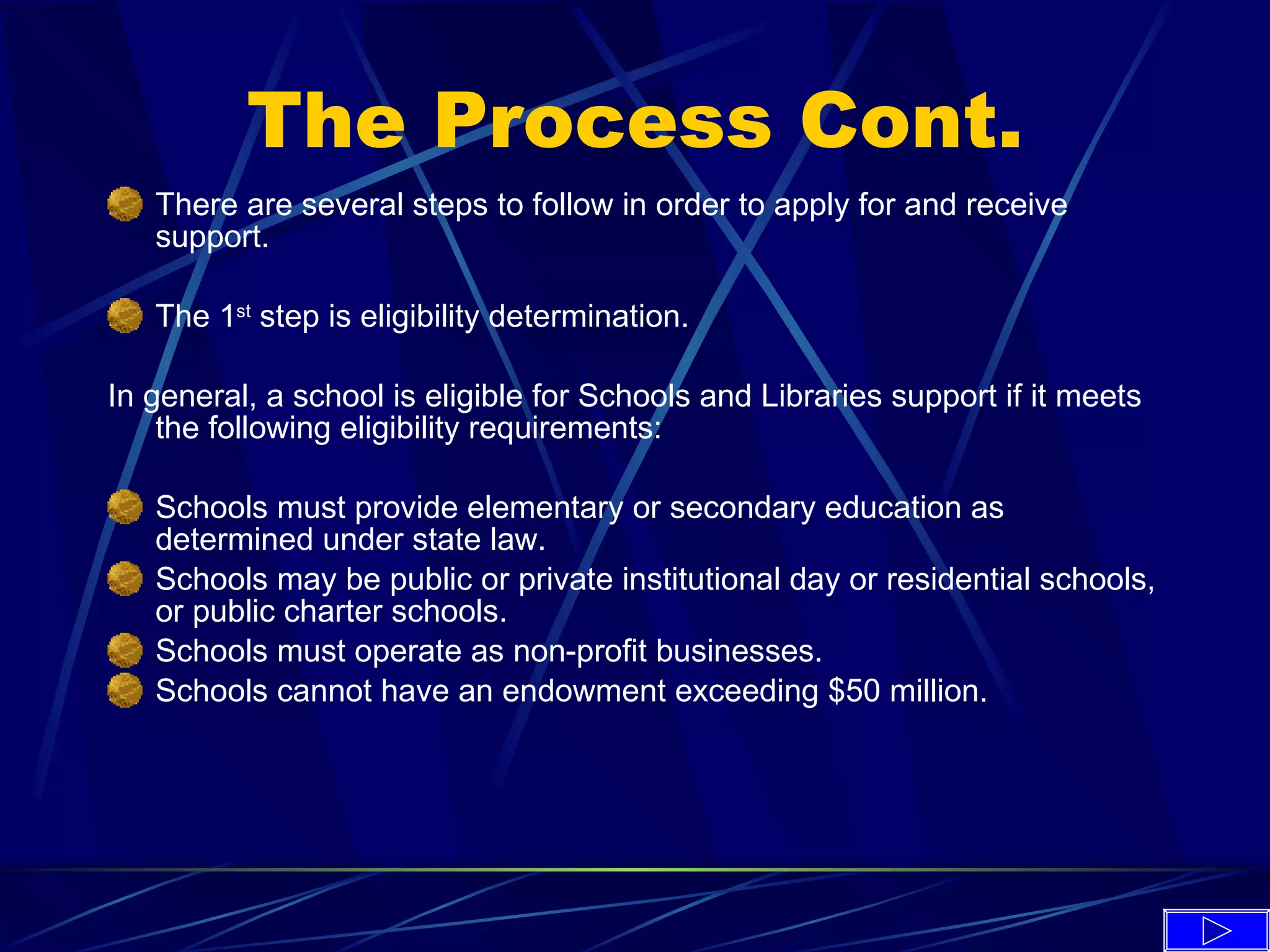 The Process Cont. There are several steps to follow in order to apply for and receive support. The 1 st  step is eligibility determination. In general, a school is eligible for Schools and Libraries support if it meets the following eligibility requirements: Schools must provide elementary or secondary education as determined under state law. Schools may be public or private institutional day or residential schools, or public charter schools. Schools must operate as non-profit businesses. Schools cannot have an endowment exceeding $50 million. 