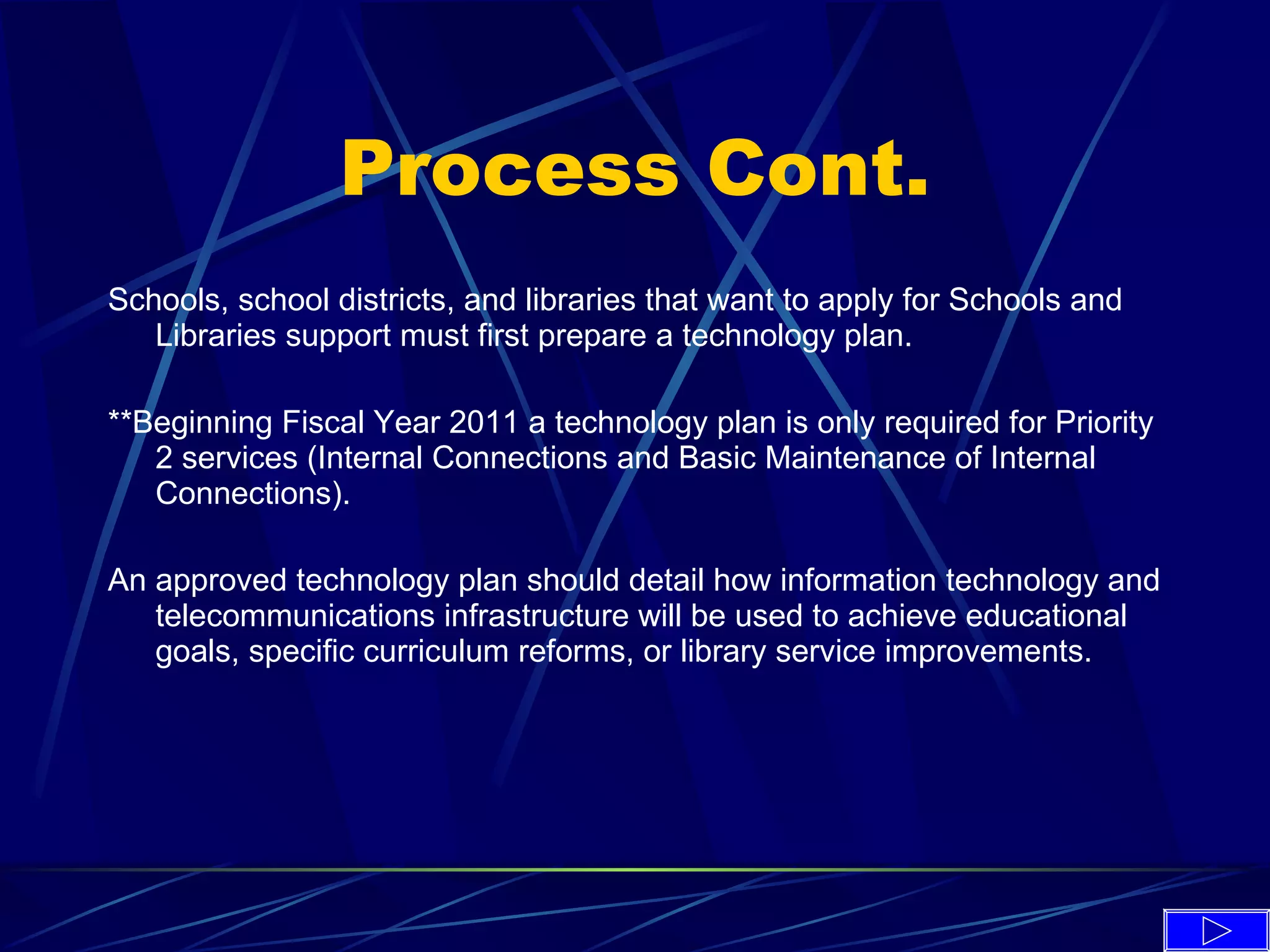 Process Cont. Schools, school districts, and libraries that want to apply for Schools and Libraries support must first prepare a technology plan.  **Beginning Fiscal Year 2011 a technology plan is only required for Priority 2 services (Internal Connections and Basic Maintenance of Internal Connections).  An approved technology plan should detail how information technology and telecommunications infrastructure will be used to achieve educational goals, specific curriculum reforms, or library service improvements. 