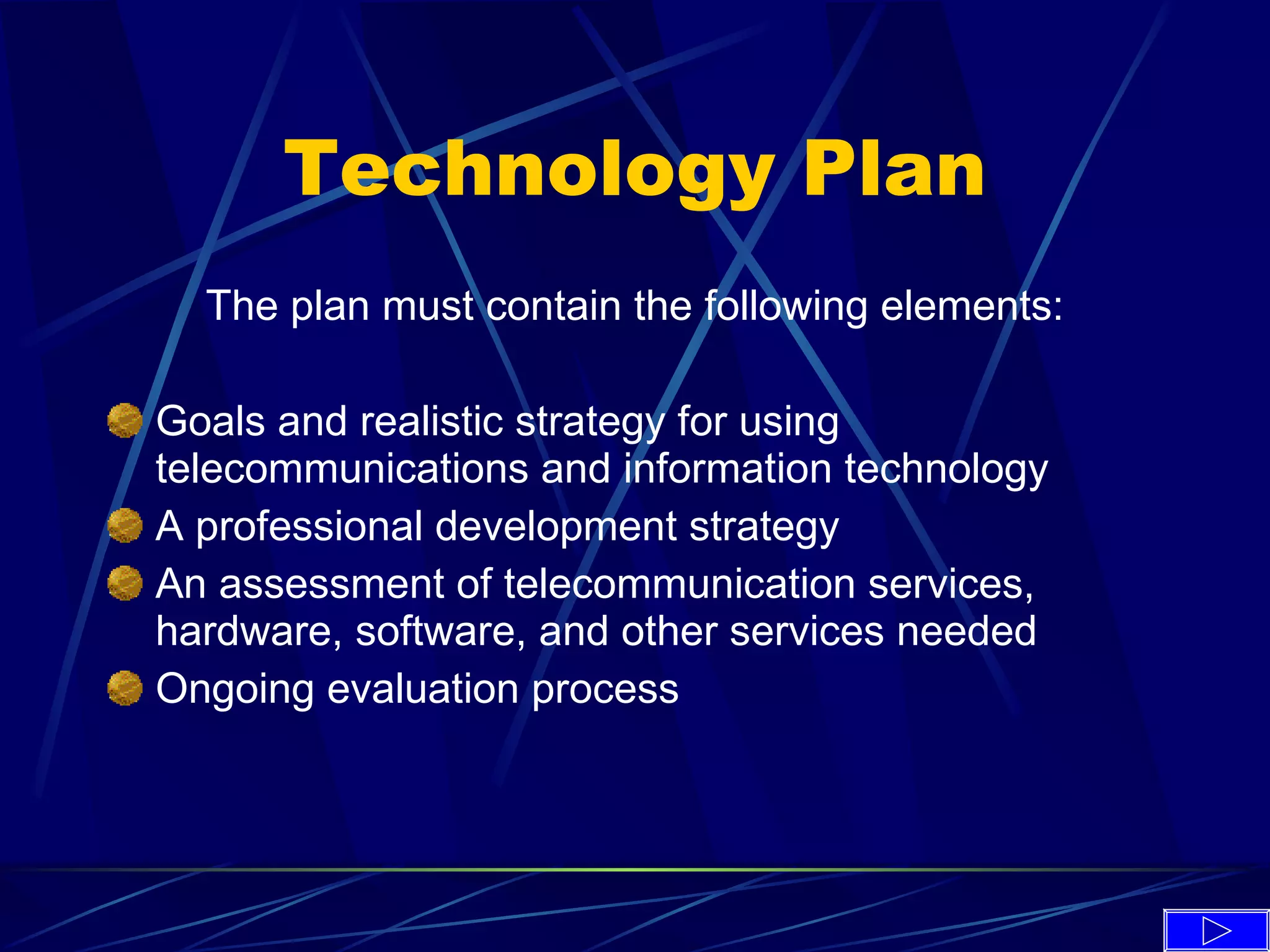 Technology Plan The plan must contain the following elements: Goals and realistic strategy for using telecommunications and information technology A professional development strategy An assessment of telecommunication services, hardware, software, and other services needed Ongoing evaluation process 