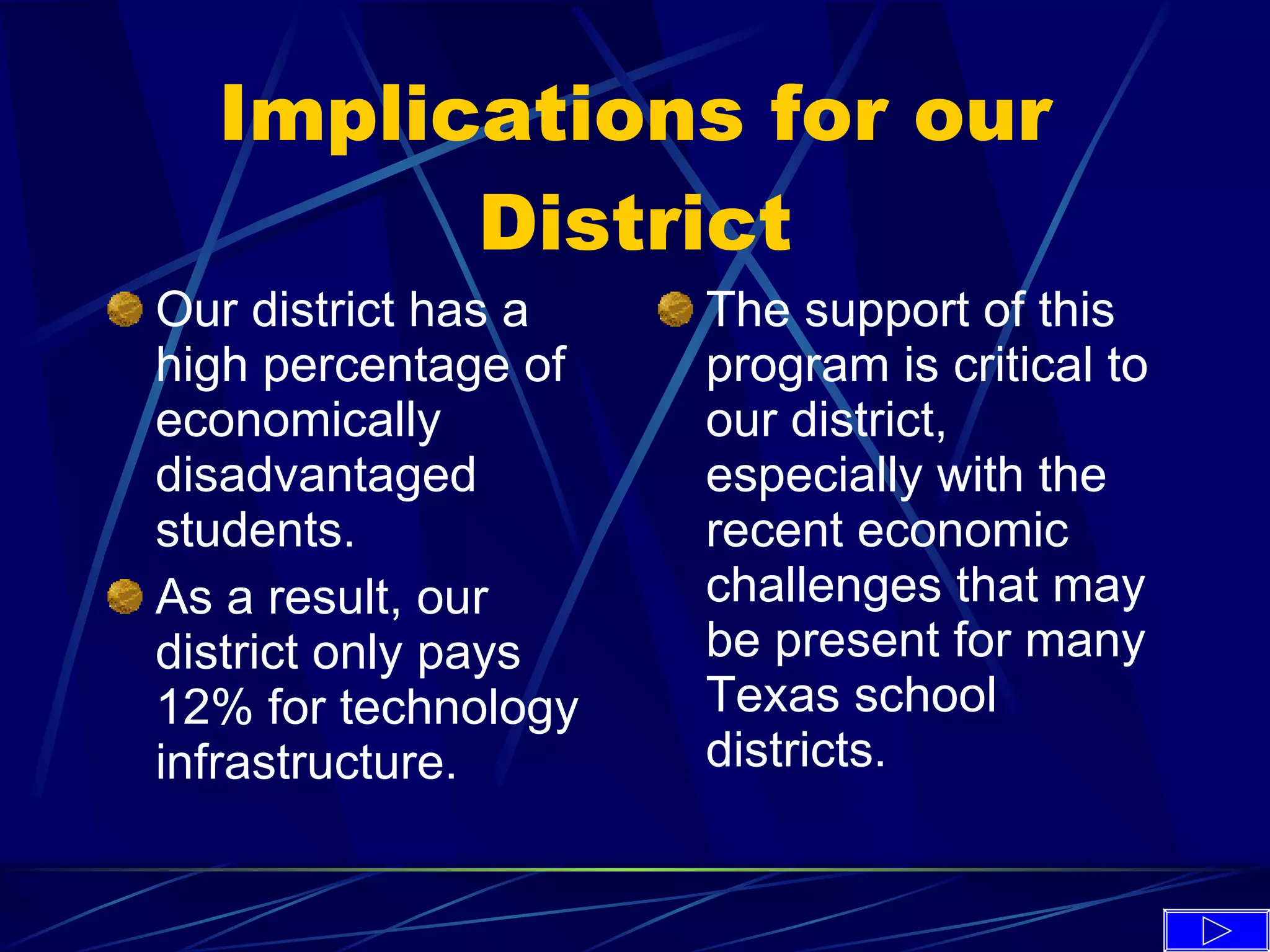 Implications for our District Our district has a high percentage of economically disadvantaged students. As a result, our district only pays 12% for technology infrastructure. The support of this program is critical to our district, especially with the recent economic challenges that may be present for many Texas school districts. 