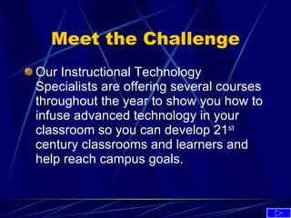Meet the Challenge Our Instructional Technology Specialists are offering several courses throughout the year to show you how to infuse advanced technology in your classroom so you can develop 21 st  century classrooms and learners and help reach campus goals. 
