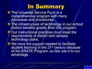In Summary The Universal Service Fund is a comprehensive program with many processes and procedures. The infrastructure of technology in our school district benefits greatly from this program. Our instructional practices must meet the requirements of district and campus technology plans. We have the support needed to facilitate student learning in the 21 st  century because of the ERATE Program, so lets use it to our advantage. 