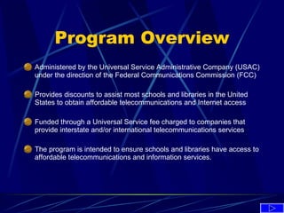 Program Overview Administered by the Universal Service Administrative Company (USAC) under the direction of the Federal Communications Commission (FCC)  Provides discounts to assist most schools and libraries in the United States to obtain affordable telecommunications and Internet access   Funded through a Universal Service fee charged to companies that provide interstate and/or international telecommunications services   The program is intended to ensure schools and libraries have access to affordable telecommunications and information services. 