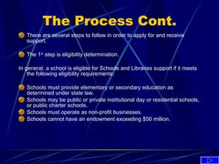 The Process Cont. There are several steps to follow in order to apply for and receive support. The 1 st  step is eligibility determination. In general, a school is eligible for Schools and Libraries support if it meets the following eligibility requirements: Schools must provide elementary or secondary education as determined under state law. Schools may be public or private institutional day or residential schools, or public charter schools. Schools must operate as non-profit businesses. Schools cannot have an endowment exceeding $50 million. 