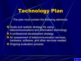 Technology Plan The plan must contain the following elements: Goals and realistic strategy for using telecommunications and information technology A professional development strategy An assessment of telecommunication services, hardware, software, and other services needed Ongoing evaluation process 