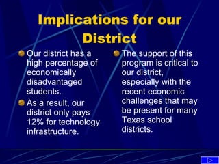 Implications for our District Our district has a high percentage of economically disadvantaged students. As a result, our district only pays 12% for technology infrastructure. The support of this program is critical to our district, especially with the recent economic challenges that may be present for many Texas school districts. 