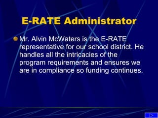 E-RATE Administrator Mr. Alvin McWaters is the E-RATE representative for our school district. He handles all the intricacies of the program requirements and ensures we are in compliance so funding continues.  