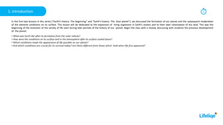 30
min
1. Introduction
In the first two lessons in this series (“Earth’s history: The beginning” and “Earth’s history: The blue planet”), we discussed the formation of our planet and the subsequent moderation
of the extreme conditions on its surface. This lesson will be dedicated to the expansion of living organisms in Earth’s oceans and to their later colonization of dry land. This was the
beginning of the evolution of the variety of life seen during later periods of the history of our planet. Begin the class with a review, discussing with students the previous development
of the planet:
• What was Earth like after its formation from the solar nebula?
• How were the conditions on its surface and in the atmosphere after its surface cooled down?
• Which conditions made the appearance of life possible on our planet?
• And which conditions are crucial for its survival today? Are these different from those which held when life first appeared?
 