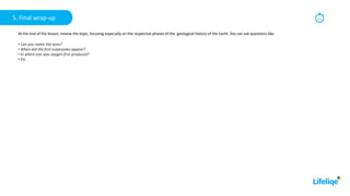 5
min
5. Final wrap-up
At the end of the lesson, review the topic, focusing especially on the respective phases of the geological history of the Earth. You can ask questions like:
• Can you name the eons?
• When did the first eukaryotes appear?
• In which eon was oxygen first produced?
• Etc.
 