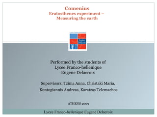 Comenius Eratosthenes experiment –  Measuring the earth Supervisors: Tzima Anna, Christaki Maria,  Kontogiannis Andreas, Karatzas Telemachos Performed by the students of  Lycee Franco-hellenique  Eugene Delacroix  ATHENS 200 9 