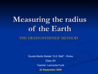 Measuring the radius of the Earth THE ERASTOSTHENES’ METHOD Scuola Media Statale “G.G. Belli” - Rome Class 2H Teacher: Leonarda Fucili 22 September 2009 
