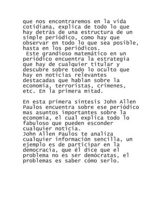 que nos encontraremos en la vida
cotidiana, explica de todo lo que
hay detrás de una estructura de un
simple periódico, como hay que
observar en todo lo que sea posible,
hasta en los periódicos.
Este grandioso matemático en un
periódico encuentra la estrategia
que hay de cualquier titular y
descubre sobre todo lo oculto que
hay en noticias relevantes
destacadas que hablan sobre la
economía, terroristas, crímenes,
etc. En la primera mitad.
En esta primera síntesis John Allen
Paulos encuentra sobre ese periódico
mas asuntos importantes sobre la
economía, el cual explica todo lo
fabuloso que pueden esconder
cualquier noticia.
John Allen Paulos te analiza
cualquier información sencilla, un
ejemplo es de participar en la
democracia, que él dice que el
problema no es ser demócratas, el
problemas es saber cómo serlo.
 