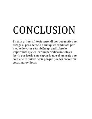 CONCLUSION
En esta primer síntesis aprendí por que motivo se
escoge al presidente o a cualquier candidato por
medio de votos y también aprendísobre lo
importante que es leer un periódico no solo es
leerlo por leerlo sino captar lo que el mensaje que
contiene te quiere decir porque puedes encontrar
cosas maravillosas
 