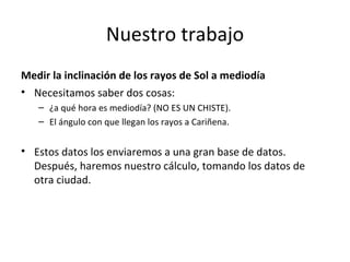 Nuestro trabajo Medir la inclinación de los rayos de Sol a mediodía Necesitamos saber dos cosas: ¿a qué hora es mediodía? (NO ES UN CHISTE). El ángulo con que llegan los rayos a Cariñena. Estos datos los enviaremos a una gran base de datos. Después, haremos nuestro cálculo, tomando los datos de otra ciudad. 