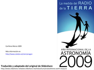 Traducido y adaptado del original de Slideshare http://www.slideshare.netwww.slideshare.net/lolaceituno/eratosthenes-earth-measure Cariñena Marzo 2009 Más información en  http://www.catedu.es/cienciaragon   