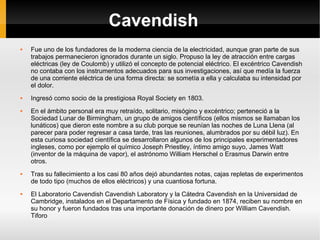 Cavendish Fue uno de los fundadores de la moderna ciencia de la electricidad, aunque gran parte de sus trabajos permanecieron ignorados durante un siglo. Propuso la ley de atracción entre cargas eléctricas (ley de Coulomb) y utilizó el concepto de potencial eléctrico. El excéntrico Cavendish no contaba con los instrumentos adecuados para sus investigaciones, así que medía la fuerza de una corriente eléctrica de una forma directa: se sometía a ella y calculaba su intensidad por el dolor. Ingresó como socio de la prestigiosa Royal Society en 1803. En el ámbito personal era muy retraído, solitario, misógino y excéntrico; perteneció a la Sociedad Lunar de Birmingham, un grupo de amigos científicos (ellos mismos se llamaban los lunáticos) que dieron este nombre a su club porque se reunían las noches de Luna Llena (al parecer para poder regresar a casa tarde, tras las reuniones, alumbrados por su débil luz). En esta curiosa sociedad científica se desarrollaron algunos de los principales experimentadores ingleses, como por ejemplo el químico Joseph Priestley, íntimo amigo suyo, James Watt (inventor de la máquina de vapor), el astrónomo William Herschel o Erasmus Darwin entre otros. Tras su fallecimiento a los casi 80 años dejó abundantes notas, cajas repletas de experimentos de todo tipo (muchos de ellos eléctricos) y una cuantiosa fortuna. El Laboratorio Cavendish Cavendish Laboratory y la Cátedra Cavendish en la Universidad de Cambridge, instalados en el Departamento de Física y fundado en 1874, reciben su nombre en su honor y fueron fundados tras una importante donación de dinero por William Cavendish. Tiforo 