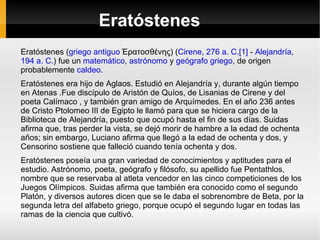 Eratóstenes Eratóstenes ( griego antiguo  Ἐρατοσθένης) ( Cirene ,  276 a. C. [1]  -  Alejandría ,  194 a. C. ) fue un  matemático ,  astrónomo  y  geógrafo   griego , de origen probablemente  caldeo . Eratóstenes era hijo de Aglaos. Estudió en Alejandría y, durante algún tiempo en Atenas .Fue discípulo de Aristón de Quíos, de Lisanias de Cirene y del poeta Calímaco , y también gran amigo de Arquímedes. En el año 236 antes de Cristo Ptolomeo III de Egipto le llamó para que se hiciera cargo de la Biblioteca de Alejandría, puesto que ocupó hasta el fin de sus días. Suidas afirma que, tras perder la vista, se dejó morir de hambre a la edad de ochenta años; sin embargo, Luciano afirma que llegó a la edad de ochenta y dos, y Censorino sostiene que falleció cuando tenía ochenta y dos. Eratóstenes poseía una gran variedad de conocimientos y aptitudes para el estudio. Astrónomo, poeta, geógrafo y filósofo, su apellido fue Pentathlos, nombre que se reservaba al atleta vencedor en las cinco competiciones de los Juegos Olímpicos. Suidas afirma que también era conocido como el segundo Platón, y diversos autores dicen que se le daba el sobrenombre de Beta, por la segunda letra del alfabeto griego, porque ocupó el segundo lugar en todas las ramas de la ciencia que cultivó. 