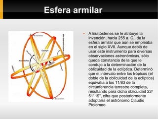 Esfera armilar A Eratóstenes se le atribuye la invención, hacia 255 a. C., de la esfera armilar que aún se empleaba en el siglo XVII. Aunque debió de usar este instrumento para diversas observaciones astronómicas, sólo queda constancia de la que le condujo a la determinación de la oblicuidad de la eclíptica. Determinó que el intervalo entre los trópicos (el doble de la oblicuidad de la eclíptica) equivalía a los 11/83 de la circunferencia terrestre completa, resultando para dicha oblicuidad 23º 51' 19", cifra que posteriormente adoptaría el astrónomo Claudio Ptolomeo. 