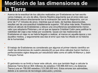 Medición de las dimensiones de la Tierra Acerca de la exactitud de los cálculos realizados por Eratóstenes se han escrito varios trabajos; en uno de ellos, Dennis Rawlins argumenta que el único dato que Eratóstenes obtuvo directamente fue la inclinación del cenit de Alejandría, con un error de 7' (7 minutos de arco), mientras que el resto, de fuentes desconocidas, resultan ser de una exactitud notablemente superior. 150 años más tarde, Posidonio rehizo el cálculo de Eratóstenes y obtuvo una circunferencia sensiblemente menor, valor que adoptaría Ptolomeo y en el que se basaría Cristóbal Colón para justificar la viabilidad del viaje a las Indias por occidente. Quizá con las mediciones de Eratóstenes el viaje no se habría llegado a realizar, al menos en aquella época y con aquellos medios, y seguramente sea ése el error que más ha influido en la historia de la humanidad. El trabajo de Eratóstenes es considerado por algunos el primer intento científico en medir las dimensiones de nuestro planeta,[2] ya que otros cálculos fueron hechos y perfeccionados siglos después por estudiosos tales como el califa Al-Mamun y Jean François Fernel. El geómetra no se limitó a hacer este cálculo, sino que también llegó a calcular la distancia Tierra-Sol en 804 millones de estadios (139.996.500 km) y la distancia Tierra-Luna en 708.000 estadios (123.280,500 km). Estos errores son admisibles, debido a la carencia de tecnología adecuada y precisa. 