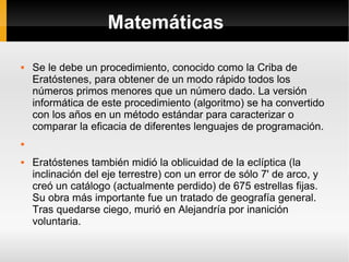 Matemáticas Se le debe un procedimiento, conocido como la Criba de Eratóstenes, para obtener de un modo rápido todos los números primos menores que un número dado. La versión informática de este procedimiento (algoritmo) se ha convertido con los años en un método estándar para caracterizar o comparar la eficacia de diferentes lenguajes de programación. Eratóstenes también midió la oblicuidad de la eclíptica (la inclinación del eje terrestre) con un error de sólo 7' de arco, y creó un catálogo (actualmente perdido) de 675 estrellas fijas. Su obra más importante fue un tratado de geografía general. Tras quedarse ciego, murió en Alejandría por inanición voluntaria. 
