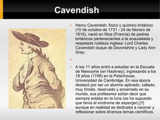 Cavendish Henry Cavendish, físico y químico británico (10 de octubre de 1731 - 24 de febrero de 1810), nació en Niza (Francia) de padres británicos pertenecientes a la acaudalada y respetada nobleza inglesa: Lord Charles Cavendish duque de Devonshire y Lady Ann Gray. A los 11 años entró a estudiar en la Escuela de Newcome (en Hackney), ingresando a los 18 años (1749) en la Peterhouse, Universidad de Cambridge. En esa época destacó por ser un alumno aplicado, callado, muy tímido, reservado y encerrado en su mundo, sus profesores solían decir que siempre estaba en la luna (se ha supuesto que tenía el síndrome de asperger),[1] aunque en realidad se dedicaba a razonar y reflexionar sobre diversos temas científicos. 