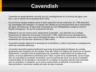 Cavendish Cavendish es especialmente conocido por sus investigaciones en la química del agua y del aire, y por el cálculo de la densidad de la Tierra. Sus primeros trabajos trataban sobre el calor específico de las sustancias. En 1766 descubrió las propiedades del hidrógeno. Su trabajo más célebre fue el descubrimiento de la composición del agua. Afirmaba que “el agua está compuesta por aire deflogistizado (oxígeno) unido al flogisto (hidrógeno)”. Es aun la composición del aire. Mediante lo que se conoce como ‘experimento Cavendish’, que describió en su trabajo Experiences to determine the density of the Earth (1789), determinó que la densidad de la Tierra era 5,45 veces mayor que la densidad del agua, un cálculo muy cercano a la relación establecida por las técnicas modernas (5,5268 veces). Cavendish también determinó la densidad de la atmósfera y realizó importantes investigaciones sobre las corrientes eléctricas. Cavendish demostró experimentalmente que la ley de la gravedad de Newton se cumplía igualmente para cualquier par de cuerpos. Para ello utilizó una balanza de torsión en un famoso experimento, conocido como el experimento de Cavendish o experimento de la balanza de torsión, en el que determinó la densidad de la Tierra. A partir de su experimento, ya en el siglo XIX, fue calculada la constante universal G, que fue reconocida como una de las constantes fundamentales de la naturaleza. Cavendish en su trabajo no necesitó calcular esta constante para su propósito, no obstante, es un común anacronismo el atribuirle a Cavendish el descubrimiento o la primera medida del valor de esta constante. 