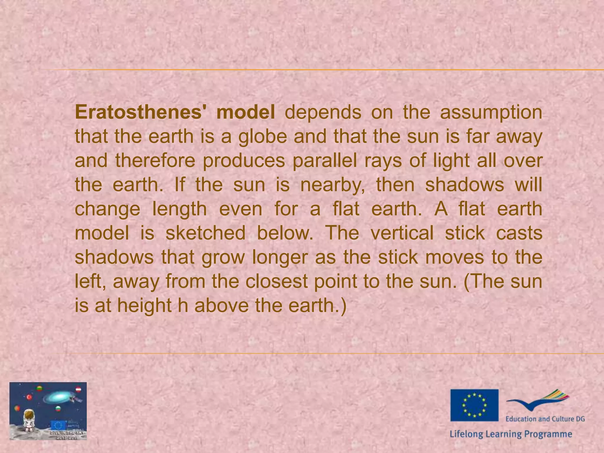 Eratosthenes' model depends on the assumption
that the earth is a globe and that the sun is far away
and therefore produces parallel rays of light all over
the earth. If the sun is nearby, then shadows will
change length even for a flat earth. A flat earth
model is sketched below. The vertical stick casts
shadows that grow longer as the stick moves to the
left, away from the closest point to the sun. (The sun
is at height h above the earth.)
 