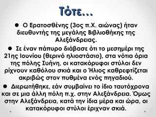 Τότε…Τότε…
 Ο Ερατοσθένης (3ος π.Χ. αιώνας) ήταν
διευθυντής της μεγάλης Βιβλιοθήκης της
Αλεξάνδρειας.
 Σε έναν πάπυρο διάβασε ότι το μεσημέρι της
21ης Ιουνίου (θερινό ηλιοστάσιο), στα νότια όρια
της πόλης Συήνη, οι κατακόρυφοι στύλοι δεν
ρίχνουν καθόλου σκιά και ο Ήλιος καθρεφτίζεται
ακριβώς στον πυθμένα ενός πηγαδιού.
 Διερωτήθηκε, εάν συμβαίνει το ίδιο ταυτόχρονα
και σε μια άλλη πόλη π.χ. στην Αλεξάνδρεια. Όμως
στην Αλεξάνδρεια, κατά την ίδια μέρα και ώρα, οι
κατακόρυφοι στύλοι έριχναν σκιά.
 