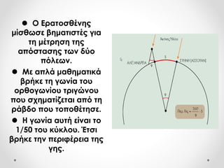  Ο Ερατοσθένης
μίσθωσε βηματιστές για
τη μέτρηση της
απόστασης των δύο
πόλεων.
 Με απλά μαθηματικά
βρήκε τη γωνία του
ορθογωνίου τριγώνου
που σχηματίζεται από τη
ράβδο που τοποθέτησε.
 Η γωνία αυτή είναι το
1/50 του κύκλου. Έτσι
βρήκε την περιφέρεια της
γης.
 