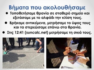 Βήματα που ακολουθήσαμε
 Τοποθετήσαμε θρανία σε σταθερό σημείο και
εξετάσαμε με το αλφάδι την κλίση τους.
 Βρήκαμε αντικείμενα, μετρήσαμε το ύψος τους
και τα στερεώσαμε επάνω στα θρανία.
 Στις 12:41 (suncalc.net) μετρήσαμε τη σκιά τους.
 