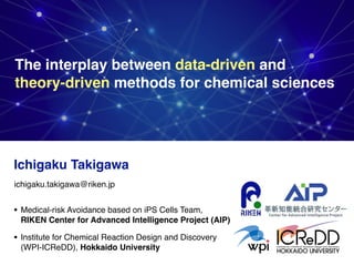 The interplay between data-driven and  
theory-driven methods for chemical sciences
Ichigaku Takigawa
• Medical-risk Avoidance based on iPS Cells Team, 
RIKEN Center for Advanced Intelligence Project (AIP)
• Institute for Chemical Reaction Design and Discovery
(WPI-ICReDD), Hokkaido University
ichigaku.takigawa@riken.jp
 