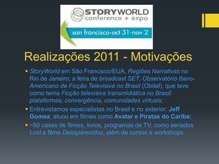 Realizações 2011 - Motivações
 StoryWorld em São Francisco/EUA, Regiões Narrativas no
  Rio de Janeiro; a feira de broadcast SET, Observatório Ibero-
  Americano de Ficção Televisiva no Brasil (Obitel), que teve
  como tema Ficção televisiva transmidiática no Brasil:
  plataformas, convergência, comunidades virtuais;
 Entrevistamos especialistas no Brasil e no exterior: Jeff
  Gomez, atuou em filmes como Avatar e Piratas do Caribe;
 ~50 cases de filmes, livros, programas de TV, como seriados
  Lost e filme Desaparecidos, além de cursos e workshops.
 