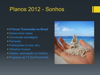 Planos 2012 - Sonhos


 II Fórum Transmídia no Brasil
 Desenvolver cases
 Convenção estratégica
 Parcerias
 Publicações (Livros, etc)
 Oferefcer Cursos
 Galpão, associação ou instituto
 Programa da TV EraTransmídia
 