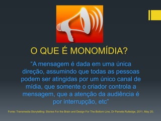 O QUE É MONOMÍDIA?
             “A mensagem é dada em uma única
          direção, assumindo que todas as pessoas
          podem ser atingidas por um único canal de
           mídia, que somente o criador controla a
          mensagem, que a atenção da audiência é
                     por interrupção, etc”
Fonte: Transmedia Storytelling: Stories For the Brain and Design For The Bottom Line, Dr Pamela Rutledge, 2011, May 20;
 