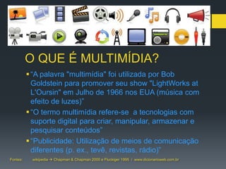 O QUE É MULTIMÍDIA?
           “A palavra "multimídia" foi utilizada por Bob
            Goldstein para promover seu show "LightWorks at
            L'Oursin" em Julho de 1966 nos EUA (música com
            efeito de luzes)”
           “O termo multimídia refere-se a tecnologias com
            suporte digital para criar, manipular, armazenar e
            pesquisar conteúdos”
           “Publicidade: Utilização de meios de comunicação
            diferentes (p. ex., tevê, revistas, rádio)”
Fontes:    wikipedia  Chapman & Chapman 2000 e Fluckiger 1995 / www.dicionarioweb.com.br
 