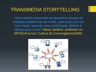 TRANSMEDIA STORYTELLING
“Uma história transmídia se desdobra através de
múltiplas plataformas de mídia, cada qual com um
 novo texto, fazendo uma contribuição distinta e
valiosa para o todo” Henry Jenkins, professor no
 MIT/EUA (Livro: Cultura da Convergência/2006)
 