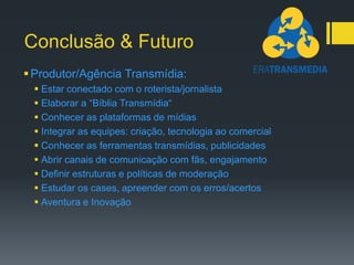 Conclusão & Futuro
 Produtor/Agência Transmídia:
  Estar conectado com o roterista/jornalista
  Elaborar a “Bíblia Transmídia“
  Conhecer as plataformas de mídias
  Integrar as equipes: criação, tecnologia ao comercial
  Conhecer as ferramentas transmídias, publicidades
  Abrir canais de comunicação com fãs, engajamento
  Definir estruturas e políticas de moderação
  Estudar os cases, apreender com os erros/acertos
  Aventura e Inovação
 
