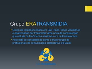 Grupo ERATRANSMIDIA
 Grupo de estudos fundado em São Paulo, todos voluntários
  e apaixonados por transmídia: área nova da comunicação
  que estuda os fenômenos narrativos em multiplataformas
 Hoje está se consolidando como o maior grupo de
  profissionais de comunicação colaborativo do Brasil
 
