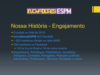 Nossa História - Engajamento
 Fundado no final de 2010
 inovadoresESPM (Gil Giardelli)
 ~ 200 membros oficiais na rede NING
 700 membros no Facebook
   150 de fora do Brasil e 150 de outros estados
 Engenheiros, Psicólogos, Publicitários, Jornalistas,
  Designers, Cineastas, Advogados, Relações públicas,
  Educadores, Professores, Técnicos, Escritores e outros.
 