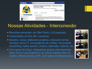 Nossas Atividades - Interconexão
 Reuniões semanais, em São Paulo (~20 pessoas)
 Transmições on line (50~ usuários)
 Estudos, cases, elaboram projetos e discutem temas
  variados como TI, convergência de mídias, transmedia
  storytelling, redes sociais, cinema, televisão, roteiros, etc
 Com apoio da Cisco, integramos grupos internacionais
  (New York e Los Angeles) e de outros estados (Rio de
  Janeiro, Minas Gerais e SP), com salas de telepresença.
 