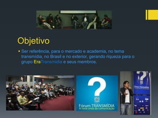 Objetivo
 Ser referência, para o mercado e academia, no tema
  transmídia, no Brasil e no exterior, gerando riqueza para o
  grupo EraTransmidia e seus membros.
 
