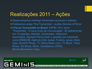 Realizações 2011 – Ações
 Desenvolvemos briefings transmídia nacionais e exterior
 Publicamos artigo “Era Transmídia”, revista Geminis,UFSCar
 I Fórum Transmídia no Brasil, ESPM, 2011 tema
  “Transmídia – A nova onda da comunicação”. 30 palestrantes
  em 10 sessões, debates, showcases, videoconf.,
  exposições, feijoada Patrocinado e apoiado por empresas
  como DM9DDB, Agência Click Isobar, Publicis, grupo .Mobi,
  Gaia, BurtiHD filmes, TV Globo/Globo.com, TV Band, Trator
  filmes, O2 filmes, Mixer, Casablanca, APADi,
  MonkeyBusiness e Aipy;
 