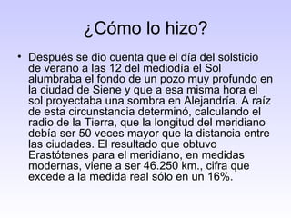 ¿Cómo lo hizo? Después se dio cuenta que el día del solsticio de verano a las 12 del mediodía el Sol alumbraba el fondo de un pozo muy profundo en la ciudad de Siene y que a esa misma hora el sol proyectaba una sombra en Alejandría. A raíz de esta circunstancia determinó, calculando el radio de la Tierra, que la longitud del meridiano debía ser 50 veces mayor que la distancia entre las ciudades. El resultado que obtuvo Erastótenes para el meridiano, en medidas modernas, viene a ser 46.250 km., cifra que excede a la medida real sólo en un 16%.