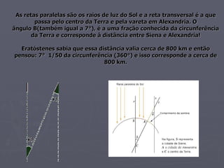 As retas paralelas são os raios de luz do Sol e a reta transversal é a que passa pelo centro da Terra e pela vareta em Alexandria. O ângulo B(também igual a 7°), é a uma fração conhecida da circunferência da Terra e corresponde à distância entre Siena e Alexandria! Eratóstenes sabia que essa distância valia cerca de 800 km e então pensou: 7°  1/50 da circunferência (360°) e isso corresponde a cerca de 800 km. 