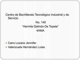Centro de Bachillerato Tecnológico Industrial y de
 Servicio
                        No. 140
            “Hermila Galindo De Topete”
                        4AMA



 Cano Lozano Jennifer
 Valenzuela Hernández Luisa
 