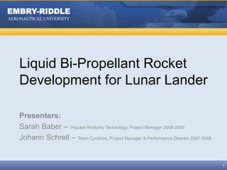 Liquid Bi-Propellant Rocket Development for Lunar Lander Presenters: Sarah Baber – Impulse Rocketry Technology, Project Manager 2008-2009 Johann Schrell – Team Cynthion, Project Manager & Performance Director 2007-2008 1 