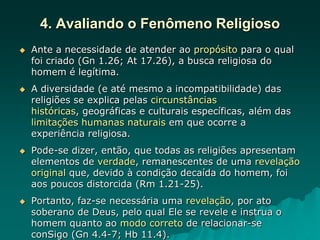 4. Avaliando o Fenômeno Religioso
 Ante a necessidade de atender ao propósito para o qual
foi criado (Gn 1.26; At 17.26), a busca religiosa do
homem é legítima.
 A diversidade (e até mesmo a incompatibilidade) das
religiões se explica pelas circunstâncias
históricas, geográficas e culturais específicas, além das
limitações humanas naturais em que ocorre a
experiência religiosa.
 Pode-se dizer, então, que todas as religiões apresentam
elementos de verdade, remanescentes de uma revelação
original que, devido à condição decaída do homem, foi
aos poucos distorcida (Rm 1.21-25).
 Portanto, faz-se necessária uma revelação, por ato
soberano de Deus, pelo qual Ele se revele e instrua o
homem quanto ao modo correto de relacionar-se
conSigo (Gn 4.4-7; Hb 11.4).
 
