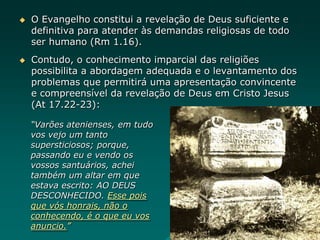  O Evangelho constitui a revelação de Deus suficiente e
definitiva para atender às demandas religiosas de todo
ser humano (Rm 1.16).
 Contudo, o conhecimento imparcial das religiões
possibilita a abordagem adequada e o levantamento dos
problemas que permitirá uma apresentação convincente
e compreensível da revelação de Deus em Cristo Jesus
(At 17.22-23):
“Varões atenienses, em tudo
vos vejo um tanto
supersticiosos; porque,
passando eu e vendo os
vossos santuários, achei
também um altar em que
estava escrito: AO DEUS
DESCONHECIDO. Esse pois
que vós honrais, não o
conhecendo, é o que eu vos
anuncio.”
 